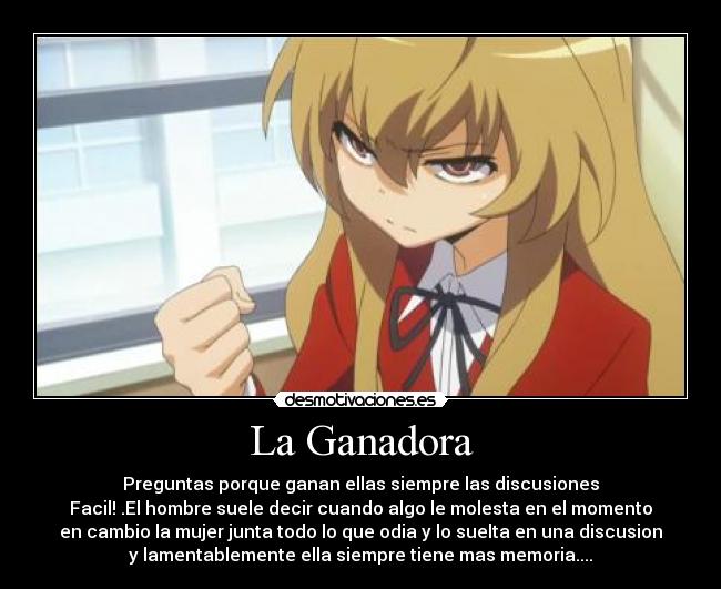 La Ganadora - Preguntas porque ganan ellas siempre las discusiones
Facil! .El hombre suele decir cuando algo le molesta en el momento
en cambio la mujer junta todo lo que odia y lo suelta en una discusion
y lamentablemente ella siempre tiene mas memoria....