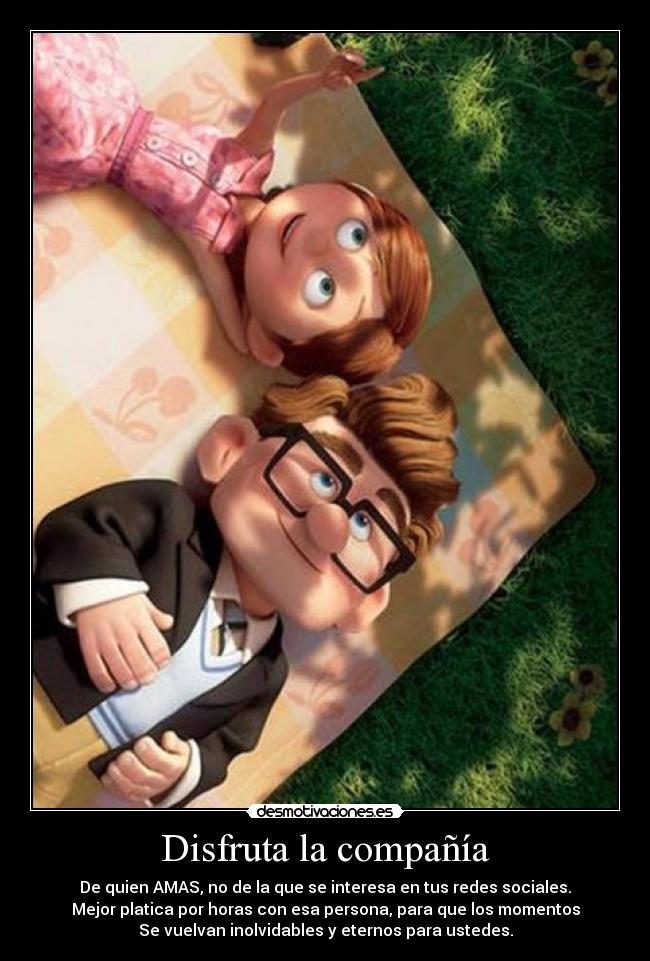 Disfruta la compañía - De quien AMAS, no de la que se interesa en tus redes sociales.
Mejor platica por horas con esa persona, para que los momentos
Se vuelvan inolvidables y eternos para ustedes.