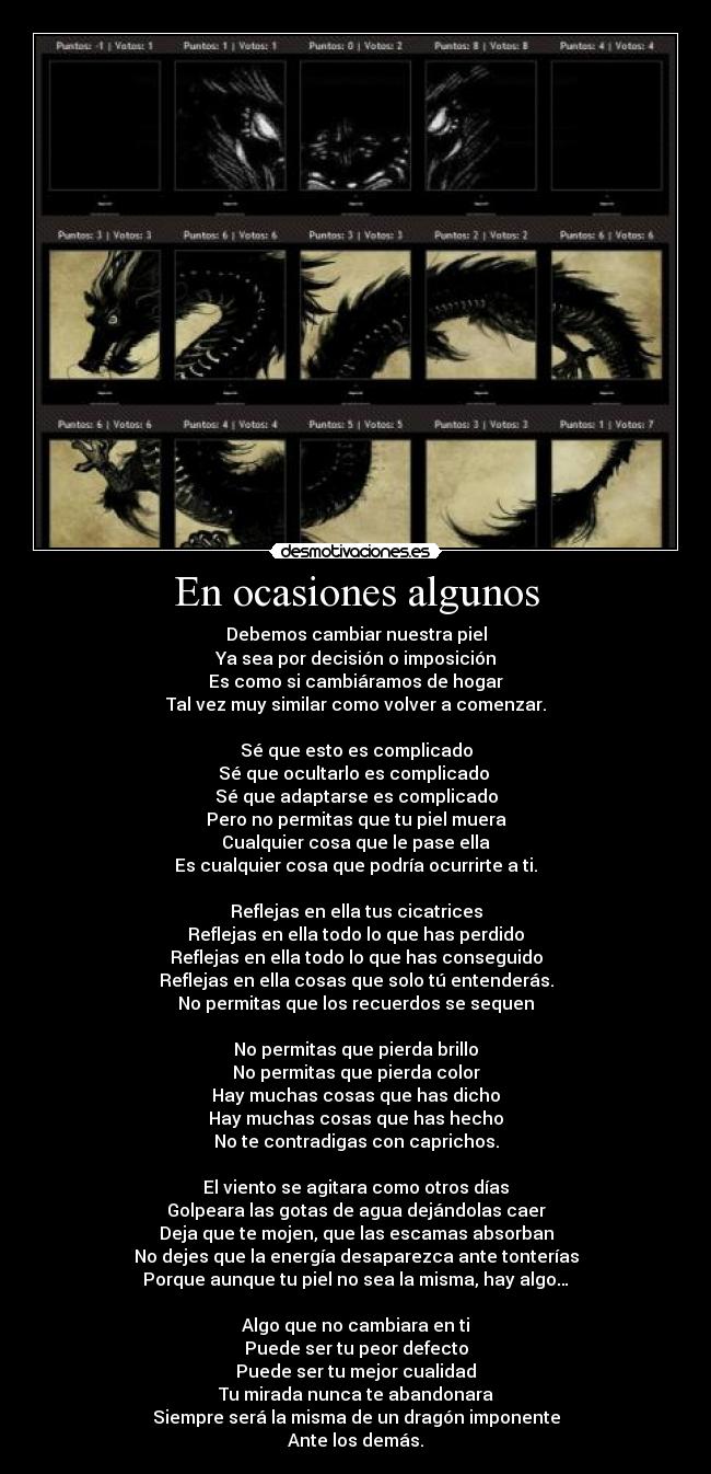 En ocasiones algunos - Debemos cambiar nuestra piel
Ya sea por decisión o imposición
Es como si cambiáramos de hogar
Tal vez muy similar como volver a comenzar.
Sé que esto es complicado
Sé que ocultarlo es complicado
Sé que adaptarse es complicado
Pero no permitas que tu piel muera
Cualquier cosa que le pase ella
Es cualquier cosa que podría ocurrirte a ti.
Reflejas en ella tus cicatrices
Reflejas en ella todo lo que has perdido
Reflejas en ella todo lo que has conseguido
Reflejas en ella cosas que solo tú entenderás.
No permitas que los recuerdos se sequen
No permitas que pierda brillo
No permitas que pierda color
Hay muchas cosas que has dicho
Hay muchas cosas que has hecho
No te contradigas con caprichos.
El viento se agitara como otros días
Golpeara las gotas de agua dejándolas caer
Deja que te mojen, que las escamas absorban
No dejes que la energía desaparezca ante tonterías
Porque aunque tu piel no sea la misma, hay algo…
Algo que no cambiara en ti
Puede ser tu peor defecto
Puede ser tu mejor cualidad
Tu mirada nunca te abandonara
Siempre será la misma de un dragón imponente
Ante los demás.