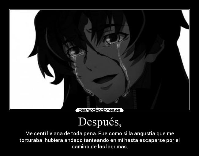 Después, - Me sentí liviana de toda pena. Fue como si la angustia que me
torturaba  hubiera andado tanteando en mí hasta escaparse por el
camino de las lágrimas.