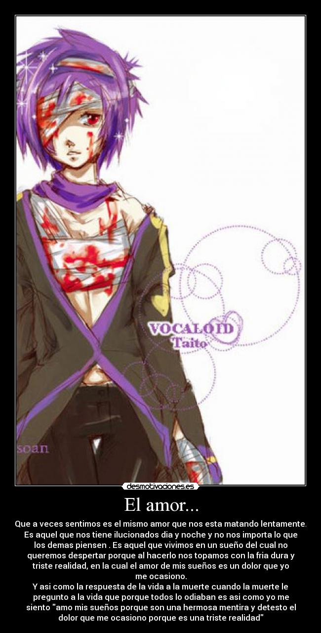 El amor... - Que a veces sentimos es el mismo amor que nos esta matando lentamente.
Es aquel que nos tiene ilucionados dia y noche y no nos importa lo que
los demas piensen . Es aquel que vivimos en un sueño del cual no
queremos despertar porque al hacerlo nos topamos con la fria dura y
triste realidad, en la cual el amor de mis sueños es un dolor que yo
me ocasiono.
Y asi como la respuesta de la vida a la muerte cuando la muerte le
pregunto a la vida que porque todos lo odiaban es asi como yo me
siento amo mis sueños porque son una hermosa mentira y detesto el
dolor que me ocasiono porque es una triste realidad