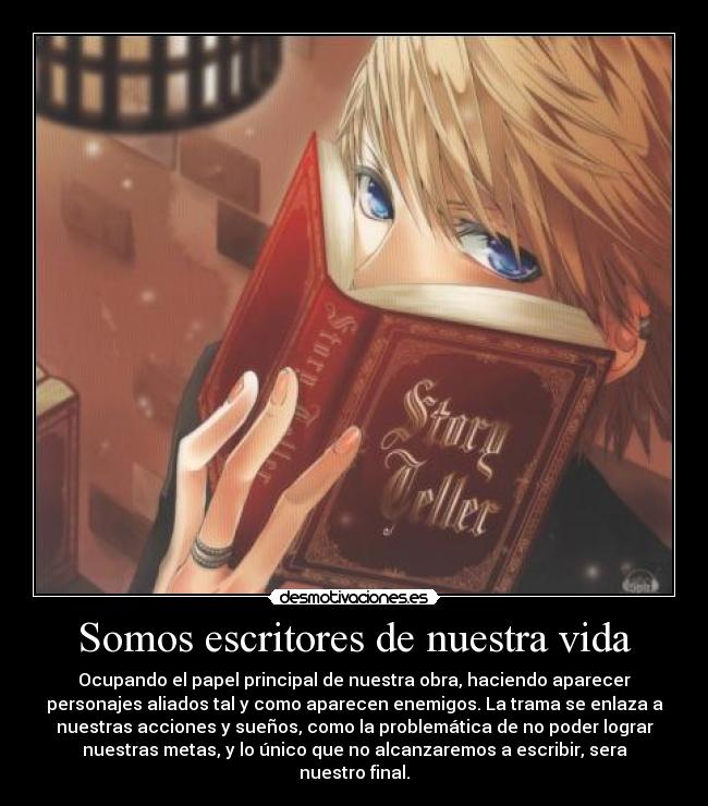 Somos escritores de nuestra vida - Ocupando el papel principal de nuestra obra, haciendo aparecer
personajes aliados tal y como aparecen enemigos. La trama se enlaza a
nuestras acciones y sueños, como la problemática de no poder lograr
nuestras metas, y lo único que no alcanzaremos a escribir, sera
nuestro final.