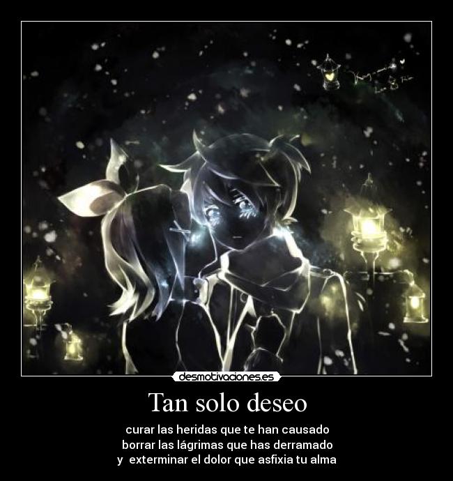 Tan solo deseo - curar las heridas que te han causado
borrar las lágrimas que has derramado
y  exterminar el dolor que asfixia tu alma