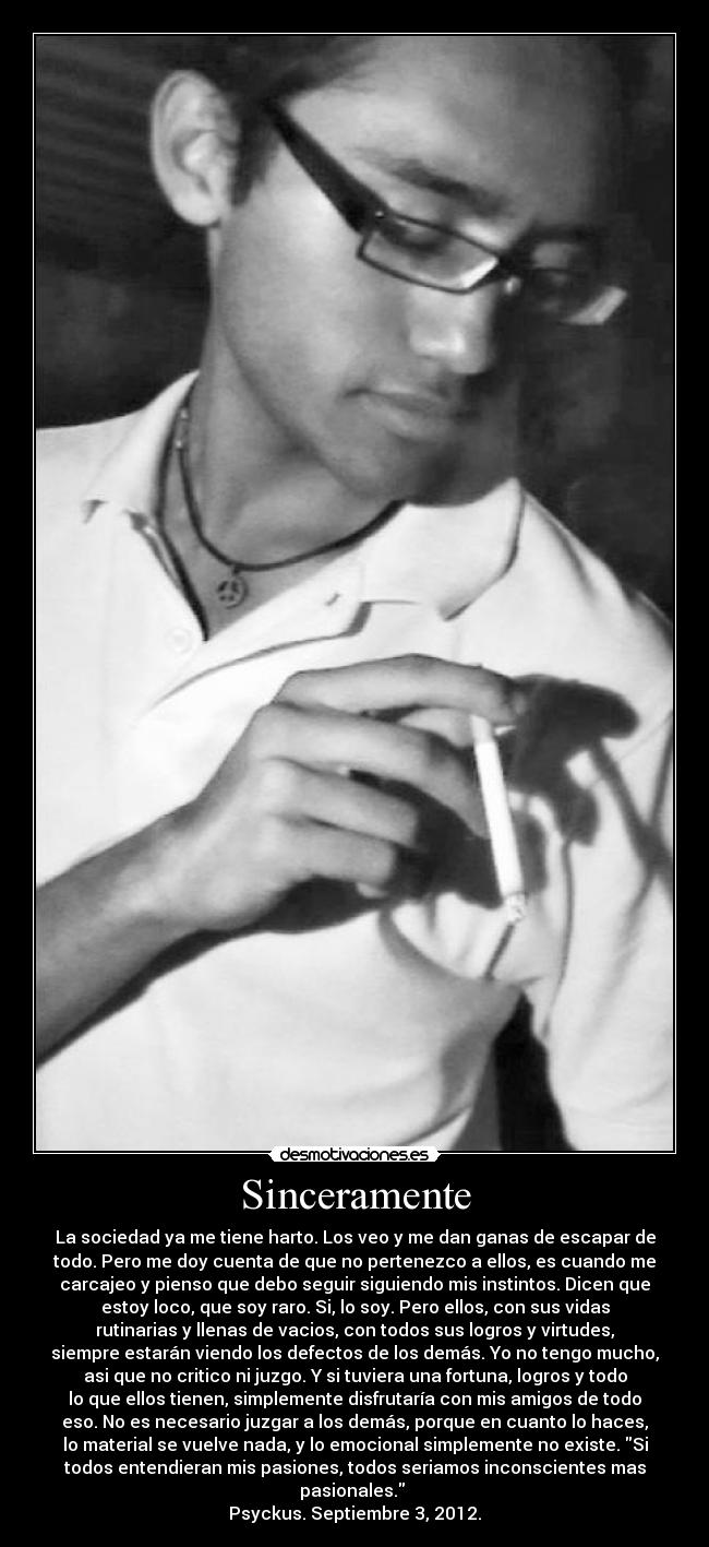 Sinceramente - La sociedad ya me tiene harto. Los veo y me dan ganas de escapar de
todo. Pero me doy cuenta de que no pertenezco a ellos, es cuando me
carcajeo y pienso que debo seguir siguiendo mis instintos. Dicen que
estoy loco, que soy raro. Si, lo soy. Pero ellos, con sus vidas
rutinarias y llenas de vacios, con todos sus logros y virtudes,
siempre estarán viendo los defectos de los demás. Yo no tengo mucho,
asi que no critico ni juzgo. Y si tuviera una fortuna, logros y todo
lo que ellos tienen, simplemente disfrutaría con mis amigos de todo
eso. No es necesario juzgar a los demás, porque en cuanto lo haces,
lo material se vuelve nada, y lo emocional simplemente no existe. Si
todos entendieran mis pasiones, todos seriamos inconscientes mas
pasionales. 
Psyckus. Septiembre 3, 2012.