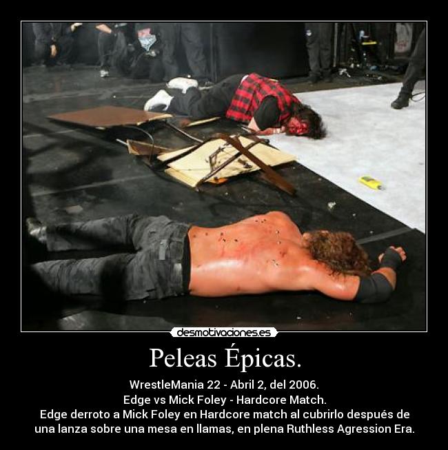 Peleas Épicas. - WrestleMania 22 - Abril 2, del 2006.
Edge vs Mick Foley - Hardcore Match.
Edge derroto a Mick Foley en Hardcore match al cubrirlo después de
una lanza sobre una mesa en llamas, en plena Ruthless Agression Era.