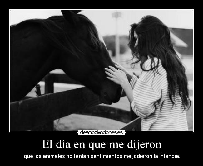El día en que me dijeron - que los animales no tenían sentimientos me jodieron la infancia.