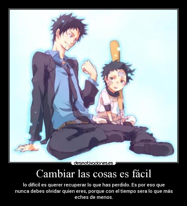 Cambiar las cosas es fácil - lo difícil es querer recuperar lo que has perdido. Es por eso que
nunca debes olvidar quien eres, porque con el tiempo sera lo que más
eches de menos.