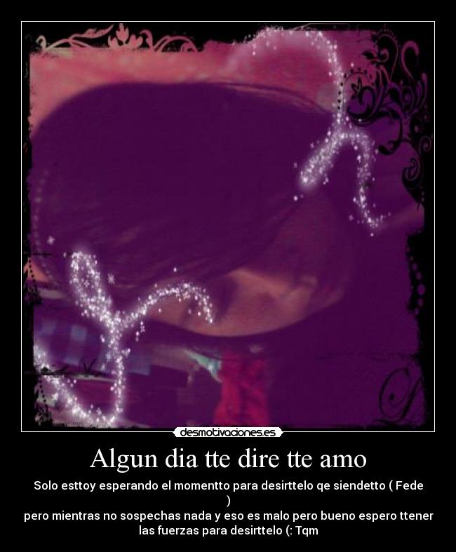 Algun dia tte dire tte amo - Solo esttoy esperando el momentto para desirttelo qe siendetto ( Fede
)
pero mientras no sospechas nada y eso es malo pero bueno espero ttener
las fuerzas para desirttelo (: Tqm