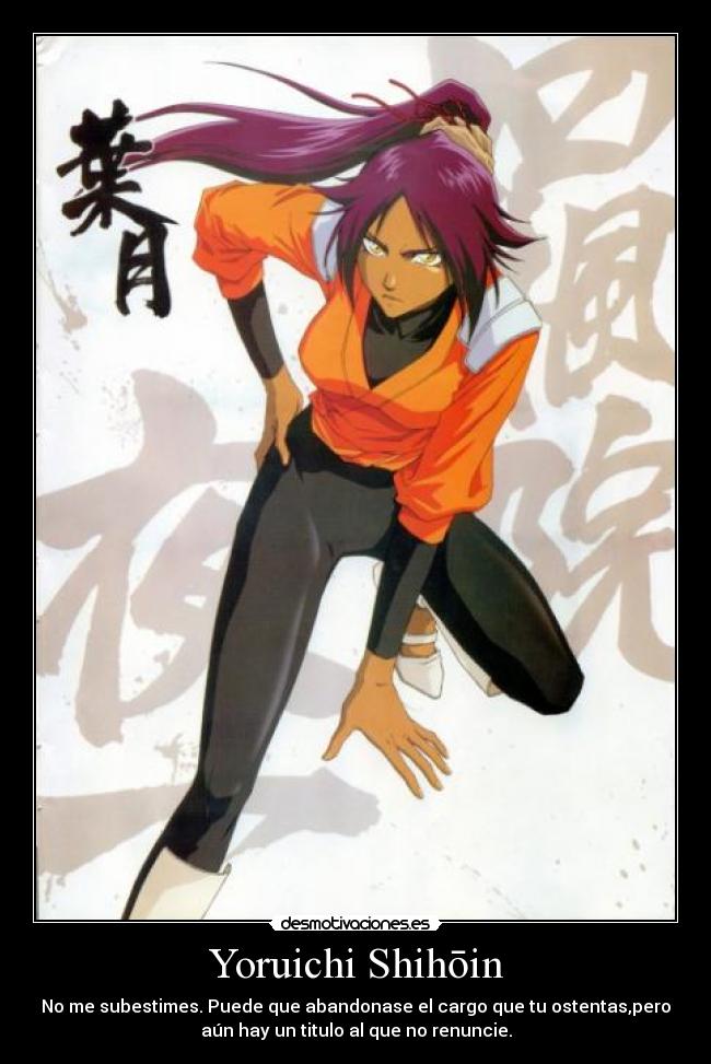 Yoruichi Shihōin - No me subestimes. Puede que abandonase el cargo que tu ostentas,pero
aún hay un titulo al que no renuncie.