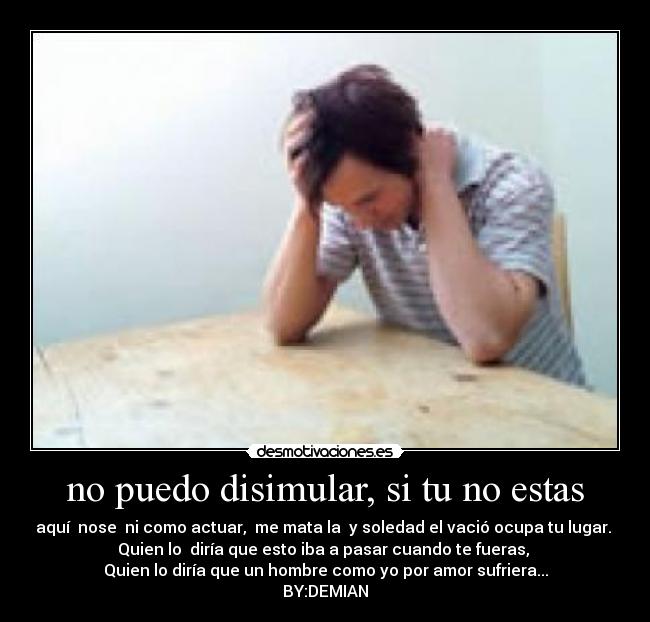 no puedo disimular, si tu no estas - aquí nose ni como actuar, me mata la y soledad el vació ocupa tu lugar.
Quien lo diría que esto iba a pasar cuando te fueras,
Quien lo diría que un hombre como yo por amor sufriera...
BY:DEMIAN