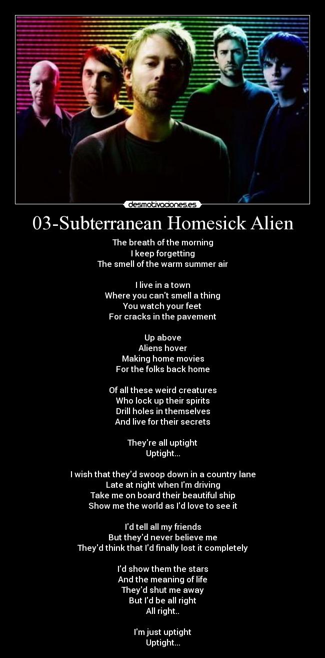 03-Subterranean Homesick Alien - The breath of the morning
I keep forgetting
The smell of the warm summer air

I live in a town
Where you cant smell a thing
You watch your feet
For cracks in the pavement

Up above
Aliens hover
Making home movies
For the folks back home

Of all these weird creatures
Who lock up their spirits
Drill holes in themselves
And live for their secrets

Theyre all uptight
Uptight...

I wish that theyd swoop down in a country lane
Late at night when Im driving
Take me on board their beautiful ship
Show me the world as Id love to see it

Id tell all my friends
But theyd never believe me
Theyd think that Id finally lost it completely

Id show them the stars
And the meaning of life
Theyd shut me away
But Id be all right
All right..

Im just uptight
Uptight...