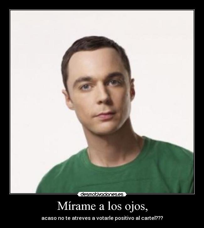 Mírame a los ojos, - acaso no te atreves a votarle positivo al cartel???