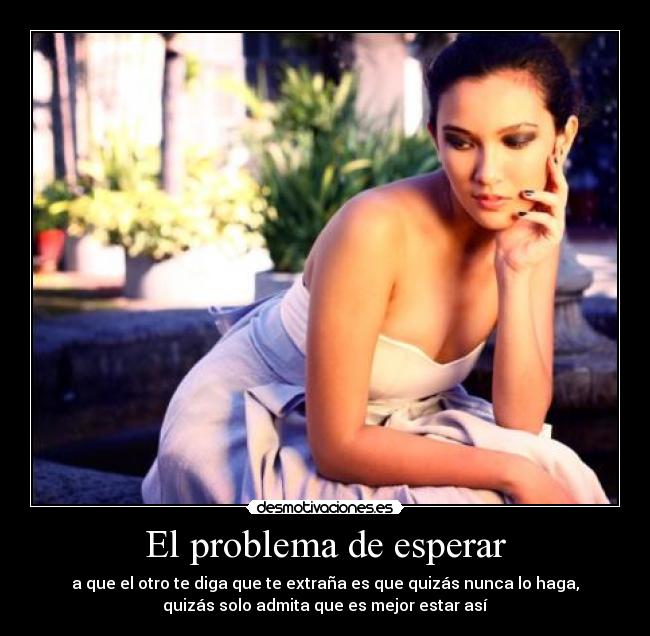 El problema de esperar - a que el otro te diga que te extraña es que quizás nunca lo haga,
quizás solo admita que es mejor estar así