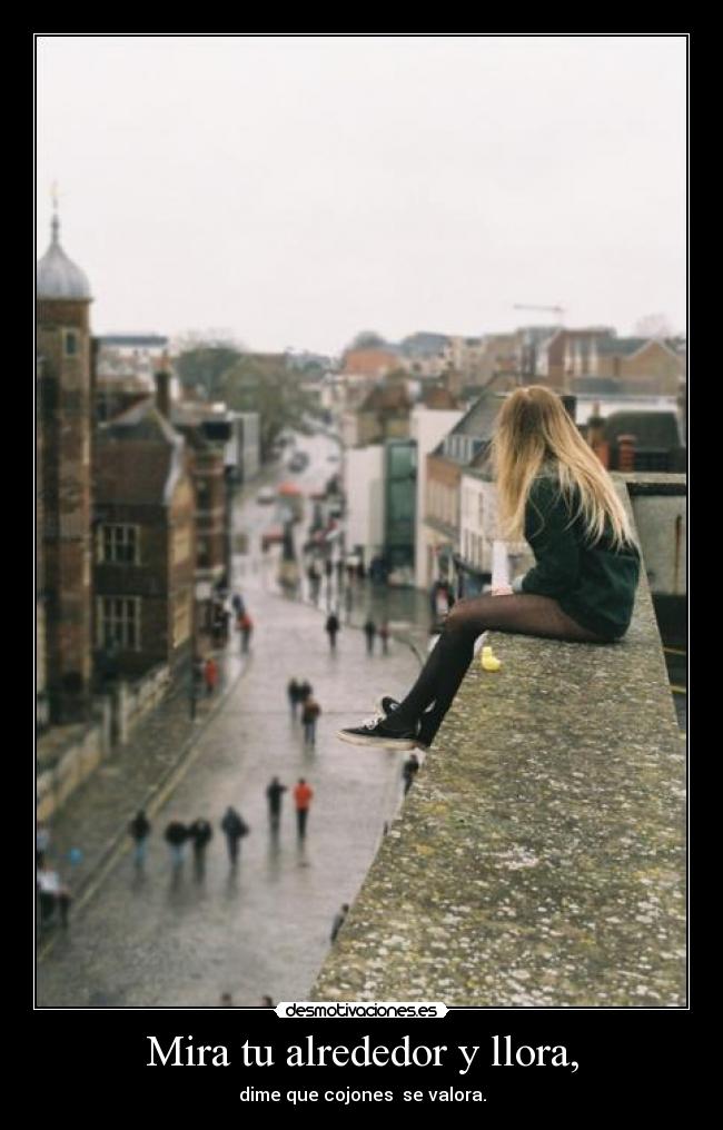 Mira tu alrededor y llora, - dime que cojones  se valora.