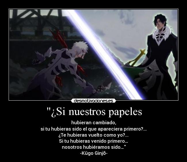 ¿Si nuestros papeles - hubieran cambiado,
si tu hubieras sido el que apareciera primero?...
¿Te hubieras vuelto como yo?...
Si tu hubieras venido primero…
nosotros hubiéramos sido…
-Kūgo Ginjō-
