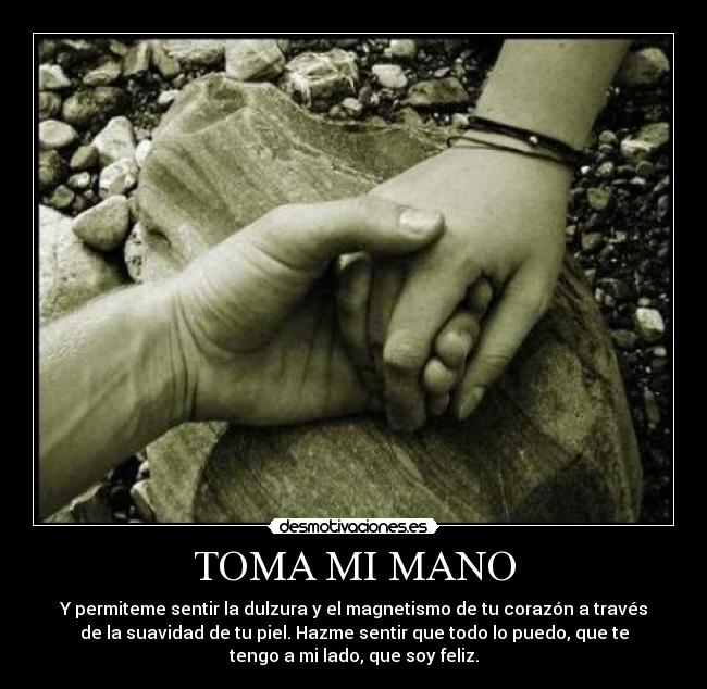 TOMA MI MANO - Y permiteme sentir la dulzura y el magnetismo de tu corazón a través
de la suavidad de tu piel. Hazme sentir que todo lo puedo, que te
tengo a mi lado, que soy feliz.