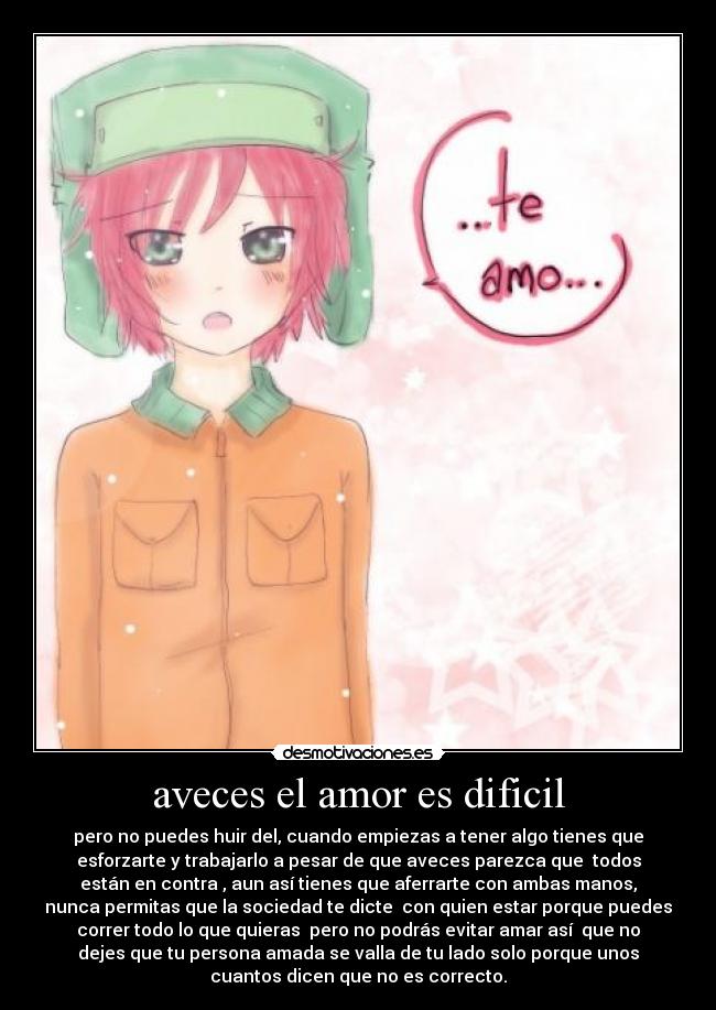 aveces el amor es dificil - pero no puedes huir del, cuando empiezas a tener algo tienes que
esforzarte y trabajarlo a pesar de que aveces parezca que todos
están en contra , aun así tienes que aferrarte con ambas manos,
nunca permitas que la sociedad te dicte con quien estar porque puedes
correr todo lo que quieras pero no podrás evitar amar así que no
dejes que tu persona amada se valla de tu lado solo porque unos
cuantos dicen que no es correcto.