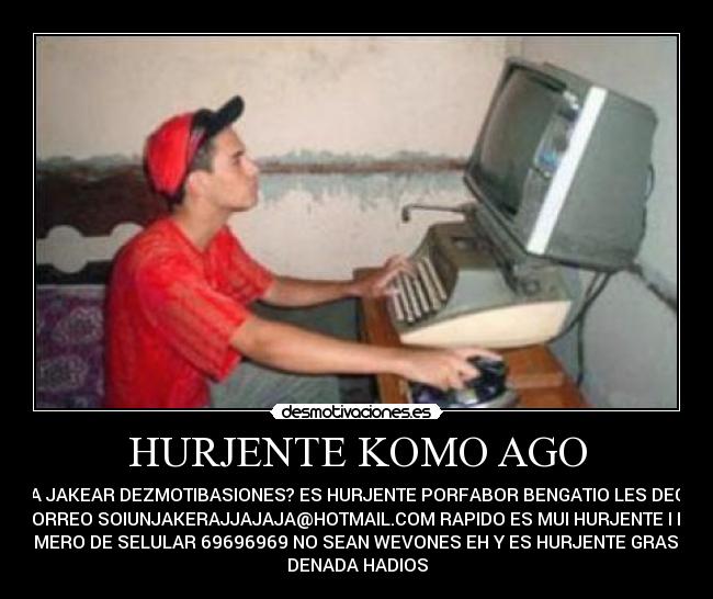 HURJENTE KOMO AGO - PARA JAKEAR DEZMOTIBASIONES? ES HURJENTE PORFABOR BENGATIO LES DEGO MI
KORREO SOIUNJAKERAJJAJAJA@HOTMAIL.COM RAPIDO ES MUI HURJENTE I MI
NUMERO DE SELULAR 69696969 NO SEAN WEVONES EH Y ES HURJENTE GRASIAZ
DENADA HADIOS