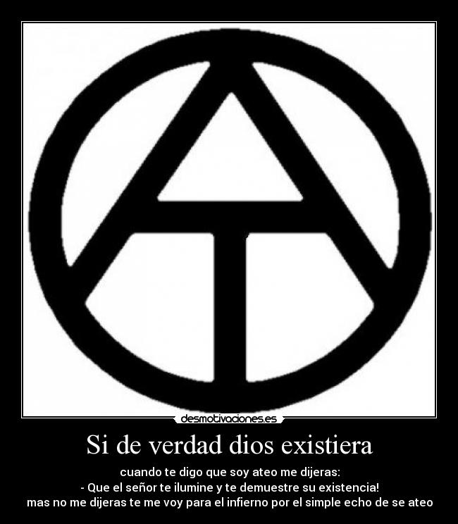 Si de verdad dios existiera - cuando te digo que soy ateo me dijeras:
- Que el señor te ilumine y te demuestre su existencia!
mas no me dijeras te me voy para el infierno por el simple echo de se ateo