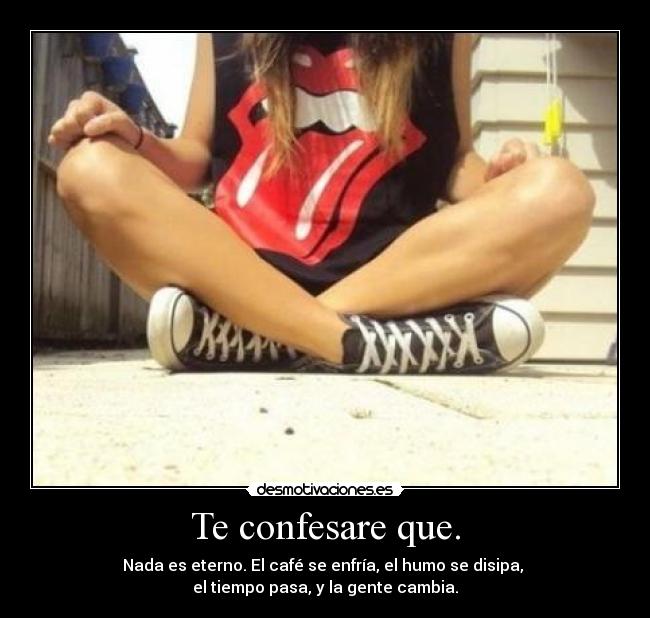Te confesare que. - Nada es eterno. El café se enfría, el humo se disipa,
el tiempo pasa, y la gente cambia.