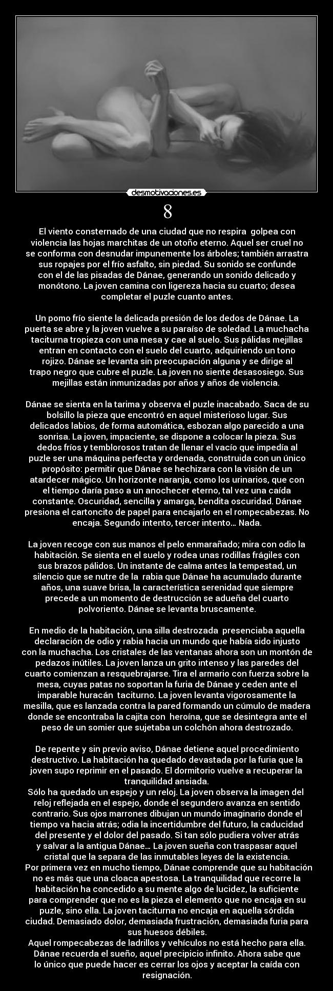 8 - El viento consternado de una ciudad que no respira  golpea con
violencia las hojas marchitas de un otoño eterno. Aquel ser cruel no
se conforma con desnudar impunemente los árboles; también arrastra
sus ropajes por el frío asfalto, sin piedad. Su sonido se confunde
con el de las pisadas de Dánae, generando un sonido delicado y
monótono. La joven camina con ligereza hacia su cuarto; desea
completar el puzle cuanto antes.

Un pomo frío siente la delicada presión de los dedos de Dánae. La
puerta se abre y la joven vuelve a su paraíso de soledad. La muchacha
taciturna tropieza con una mesa y cae al suelo. Sus pálidas mejillas
entran en contacto con el suelo del cuarto, adquiriendo un tono
rojizo. Dánae se levanta sin preocupación alguna y se dirige al
trapo negro que cubre el puzle. La joven no siente desasosiego. Sus
mejillas están inmunizadas por años y años de violencia. 

Dánae se sienta en la tarima y observa el puzle inacabado. Saca de su
bolsillo la pieza que encontró en aquel misterioso lugar. Sus
delicados labios, de forma automática, esbozan algo parecido a una
sonrisa. La joven, impaciente, se dispone a colocar la pieza. Sus
dedos fríos y temblorosos tratan de llenar el vacío que impedía al
puzle ser una máquina perfecta y ordenada, construida con un único
propósito: permitir que Dánae se hechizara con la visión de un
atardecer mágico. Un horizonte naranja, como los urinarios, que con
el tiempo daría paso a un anochecer eterno, tal vez una caída
constante. Oscuridad, sencilla y amarga, bendita oscuridad. Dánae
presiona el cartoncito de papel para encajarlo en el rompecabezas. No
encaja. Segundo intento, tercer intento… Nada.

La joven recoge con sus manos el pelo enmarañado; mira con odio la
habitación. Se sienta en el suelo y rodea unas rodillas frágiles con
sus brazos pálidos. Un instante de calma antes la tempestad, un
silencio que se nutre de la  rabia que Dánae ha acumulado durante
años, una suave brisa, la característica serenidad que siempre
precede a un momento de destrucción se adueña del cuarto
polvoriento. Dánae se levanta bruscamente.

En medio de la habitación, una silla destrozada  presenciaba aquella
declaración de odio y rabia hacia un mundo que había sido injusto
con la muchacha. Los cristales de las ventanas ahora son un montón de
pedazos inútiles. La joven lanza un grito intenso y las paredes del
cuarto comienzan a resquebrajarse. Tira el armario con fuerza sobre la
mesa, cuyas patas no soportan la furia de Dánae y ceden ante el
imparable huracán  taciturno. La joven levanta vigorosamente la
mesilla, que es lanzada contra la pared formando un cúmulo de madera
donde se encontraba la cajita con  heroína, que se desintegra ante el
peso de un somier que sujetaba un colchón ahora destrozado.

De repente y sin previo aviso, Dánae detiene aquel procedimiento
destructivo. La habitación ha quedado devastada por la furia que la
joven supo reprimir en el pasado. El dormitorio vuelve a recuperar la
tranquilidad ansiada.
Sólo ha quedado un espejo y un reloj. La joven observa la imagen del 
reloj reflejada en el espejo, donde el segundero avanza en sentido
contrario. Sus ojos marrones dibujan un mundo imaginario donde el
tiempo va hacia atrás; odia la incertidumbre del futuro, la caducidad
del presente y el dolor del pasado. Si tan sólo pudiera volver atrás
y salvar a la antigua Dánae… La joven sueña con traspasar aquel
cristal que la separa de las inmutables leyes de la existencia.
  Por primera vez en mucho tiempo, Dánae comprende que su habitación
no es más que una cloaca apestosa. La tranquilidad que recorre la
habitación ha concedido a su mente algo de lucidez, la suficiente
para comprender que no es la pieza el elemento que no encaja en su
puzle, sino ella. La joven taciturna no encaja en aquella sórdida
ciudad. Demasiado dolor, demasiada frustración, demasiada furia para
sus huesos débiles.
Aquel rompecabezas de ladrillos y vehículos no está hecho para ella.
Dánae recuerda el sueño, aquel precipicio infinito. Ahora sabe que
lo único que puede hacer es cerrar los ojos y aceptar la caída con
resignación.