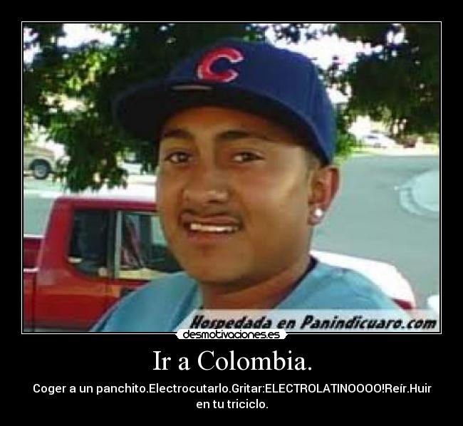 Ir a Colombia. - Coger a un panchito.Electrocutarlo.Gritar:ELECTROLATINOOOO!Reír.Huir
en tu triciclo.