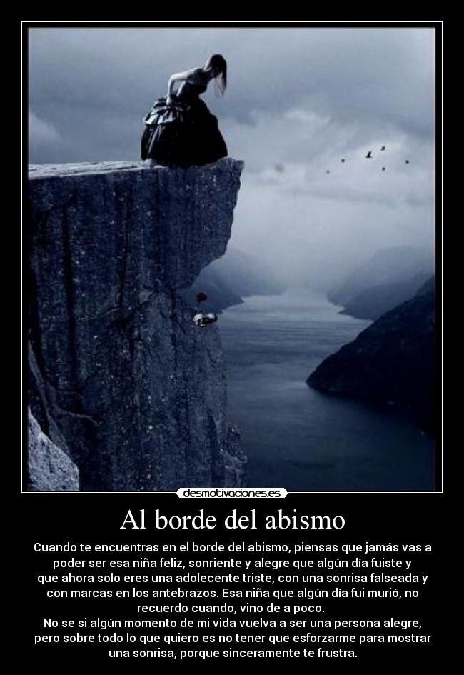 Al borde del abismo - Cuando te encuentras en el borde del abismo, piensas que jamás vas a
poder ser esa niña feliz, sonriente y alegre que algún día fuiste y
que ahora solo eres una adolecente triste, con una sonrisa falseada y
con marcas en los antebrazos. Esa niña que algún día fui murió, no
recuerdo cuando, vino de a poco. 
No se si algún momento de mi vida vuelva a ser una persona alegre,
pero sobre todo lo que quiero es no tener que esforzarme para mostrar
una sonrisa, porque sinceramente te frustra.