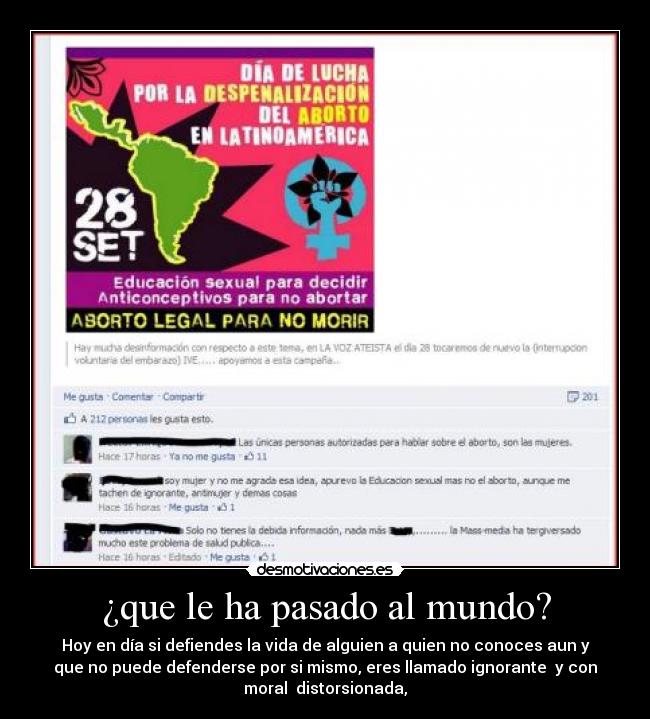 ¿que le ha pasado al mundo? - Hoy en día si defiendes la vida de alguien a quien no conoces aun y
que no puede defenderse por si mismo, eres llamado ignorante y con
moral distorsionada,