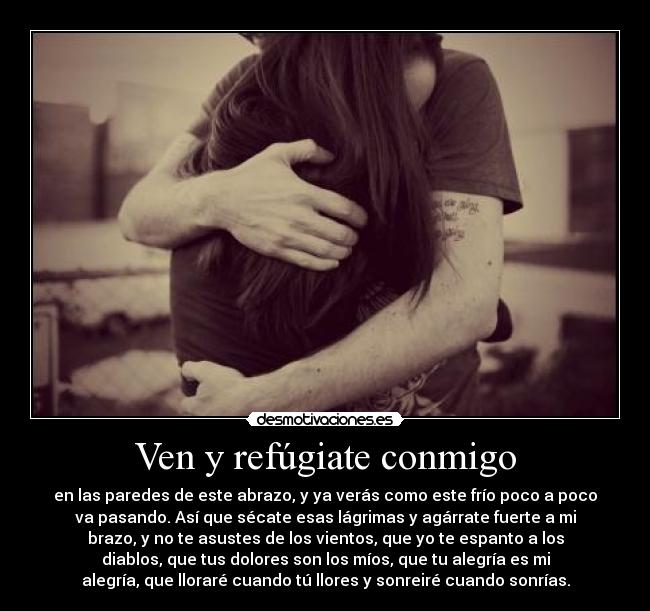 Ven y refúgiate conmigo - en las paredes de este abrazo, y ya verás como este frío poco a poco
va pasando. Así que sécate esas lágrimas y agárrate fuerte a mi
brazo, y no te asustes de los vientos, que yo te espanto a los
diablos, que tus dolores son los míos, que tu alegría es mi
alegría, que lloraré cuando tú llores y sonreiré cuando sonrías.