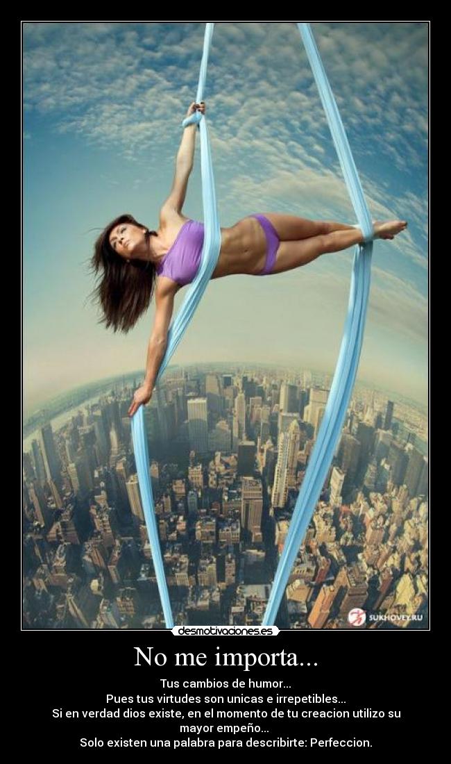 No me importa... - Tus cambios de humor...
Pues tus virtudes son unicas e irrepetibles...
Si en verdad dios existe, en el momento de tu creacion utilizo su mayor empeño...
Solo existen una palabra para describirte: Perfeccion.