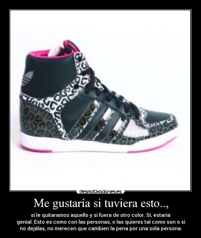 Me gustaría si tuviera esto.., - si le quitaramos aquello y si fuera de otro color. Sí, estaría
genial. Esto es como con las personas, o las quieres tal como son o si
no dejálas, no merecen que cambien la pena por una sóla persona.