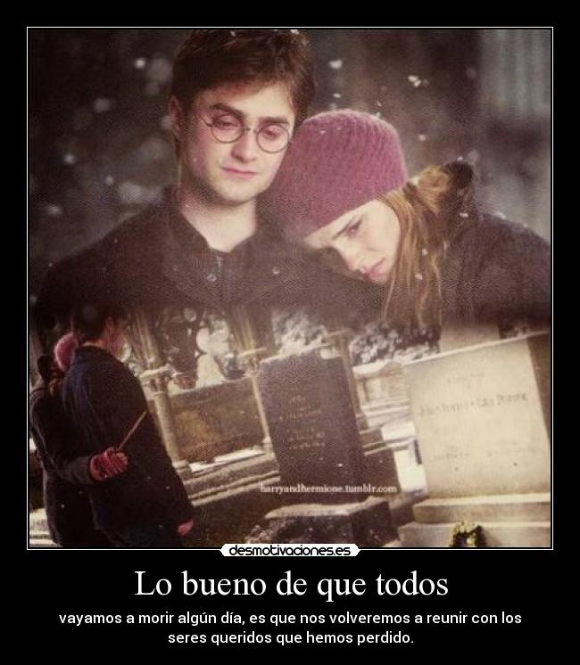 Lo bueno de que todos - vayamos a morir algún día, es que nos volveremos a reunir con los
seres queridos que hemos perdido.