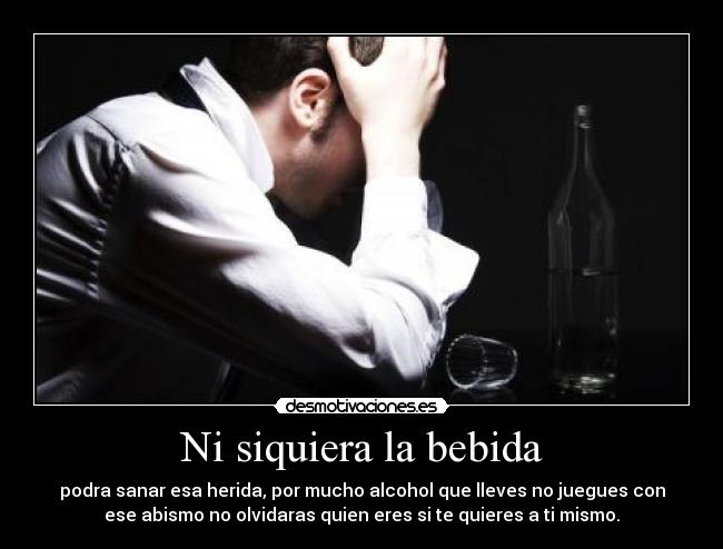 Ni siquiera la bebida - podra sanar esa herida, por mucho alcohol que lleves no juegues con
ese abismo no olvidaras quien eres si te quieres a ti mismo.