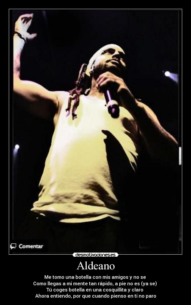 Aldeano - Me tomo una botella con mis amigos y no se
Como llegas a mi mente tan rápido, a pie no es (ya se)
Tú coges botella en una cosquillita y claro
Ahora entiendo, por que cuando pienso en ti no paro