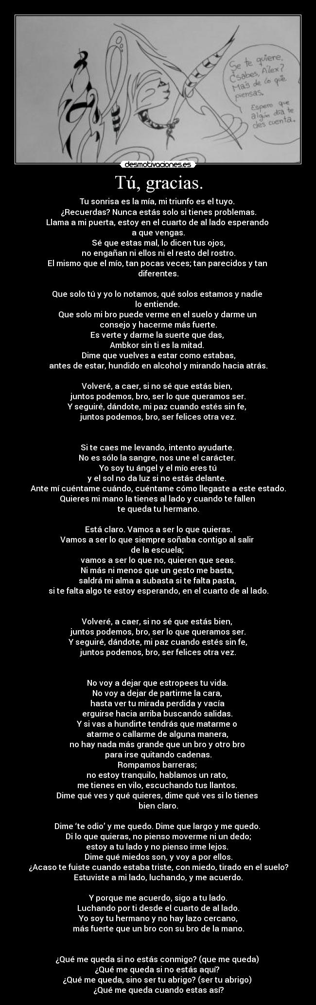 Tú, gracias. - Tu sonrisa es la mía, mi triunfo es el tuyo.
¿Recuerdas? Nunca estás solo si tienes problemas.
Llama a mi puerta, estoy en el cuarto de al lado esperando
a que vengas.
Sé que estas mal, lo dicen tus ojos,
no engañan ni ellos ni el resto del rostro.
El mismo que el mío, tan pocas veces; tan parecidos y tan
diferentes.
Que solo tú y yo lo notamos, qué solos estamos y nadie
lo entiende.
Que solo mi bro puede verme en el suelo y darme un
consejo y hacerme más fuerte.
Es verte y darme la suerte que das,
Ambkor sin ti es la mitad.
Dime que vuelves a estar como estabas,
antes de estar, hundido en alcohol y mirando hacia atrás.
Volveré, a caer, si no sé que estás bien,
juntos podemos, bro, ser lo que queramos ser.
Y seguiré, dándote, mi paz cuando estés sin fe,
juntos podemos, bro, ser felices otra vez.
Si te caes me levando, intento ayudarte.
No es sólo la sangre, nos une el carácter.
Yo soy tu ángel y el mío eres tú
y el sol no da luz si no estás delante.
Ante mí cuéntame cuándo, cuéntame cómo llegaste a este estado.
Quieres mi mano la tienes al lado y cuando te fallen
te queda tu hermano.
Está claro. Vamos a ser lo que quieras.
Vamos a ser lo que siempre soñaba contigo al salir
de la escuela;
vamos a ser lo que no, quieren que seas.
Ni más ni menos que un gesto me basta,
saldrá mi alma a subasta si te falta pasta,
si te falta algo te estoy esperando, en el cuarto de al lado.
Volveré, a caer, si no sé que estás bien,
juntos podemos, bro, ser lo que queramos ser.
Y seguiré, dándote, mi paz cuando estés sin fe,
juntos podemos, bro, ser felices otra vez.
No voy a dejar que estropees tu vida.
No voy a dejar de partirme la cara,
hasta ver tu mirada perdida y vacía
erguirse hacia arriba buscando salidas.
Y si vas a hundirte tendrás que matarme o
atarme o callarme de alguna manera,
no hay nada más grande que un bro y otro bro
para irse quitando cadenas.
Rompamos barreras;
no estoy tranquilo, hablamos un rato,
me tienes en vilo, escuchando tus llantos.
Dime qué ves y qué quieres, dime qué ves si lo tienes
bien claro.
Dime ‘te odio’ y me quedo. Dime que largo y me quedo.
Di lo que quieras, no pienso moverme ni un dedo;
estoy a tu lado y no pienso irme lejos.
Dime qué miedos son, y voy a por ellos.
¿Acaso te fuiste cuando estaba triste, con miedo, tirado en el suelo?
Estuviste a mi lado, luchando, y me acuerdo.
Y porque me acuerdo, sigo a tu lado.
Luchando por ti desde el cuarto de al lado.
Yo soy tu hermano y no hay lazo cercano,
más fuerte que un bro con su bro de la mano.
¿Qué me queda si no estás conmigo? (que me queda)
¿Qué me queda si no estás aquí?
¿Qué me queda, sino ser tu abrigo? (ser tu abrigo)
¿Qué me queda cuando estas así?