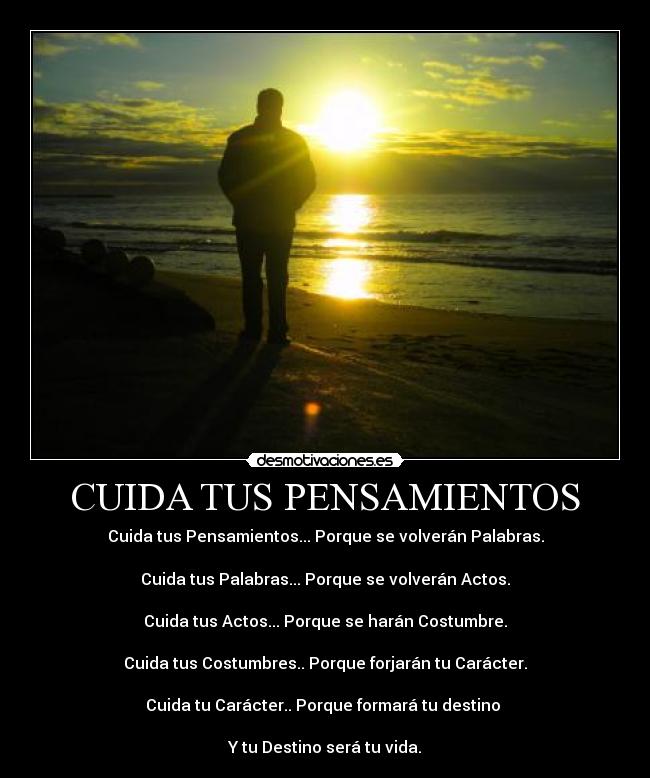 CUIDA TUS PENSAMIENTOS - Cuida tus Pensamientos... Porque se volverán Palabras.

Cuida tus Palabras... Porque se volverán Actos.

Cuida tus Actos... Porque se harán Costumbre.

Cuida tus Costumbres.. Porque forjarán tu Carácter.

Cuida tu Carácter.. Porque formará tu destino 

Y tu Destino será tu vida.