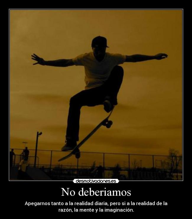 No deberiamos - Apegarnos tanto a la realidad diaria, pero si a la realidad de la
razón, la mente y la imaginación.