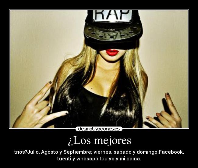 ¿Los mejores - trios?Julio, Agosto y Septiembre; viernes, sabado y domingo;Facebook,
tuenti y whasapp túu yo y mi cama.