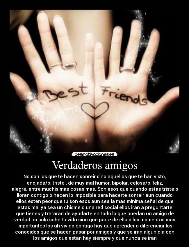 Verdaderos amigos - No son los que te hacen sonreir sino aquellos que te han visto,
enojada/o, triste , de muy mal humor, bipolar, celosa/o, feliz,
alegre, entre muchisimas cosas mas. Son esos que cuando estas triste o
lloran contigo o hacen lo imposible para hacerte sonreir aun cuando
ellos esten peor que tu son esos aun sea la mas minima señal de que
estas mal ya sea un chisme o una red social ellos iran a preguntarte
que tienes y trataran de ayudarte en todo lo que puedan un amigo de
verdad no solo sabe tu vida sino que parte de ella o los momentos mas
importantes los ah vivido contigo hay que aprender a diferenciar los
conocidos que se hacen pasar por amigos y que se iran algun dia con
los amigos que estan hay siempre y que nunca se iran