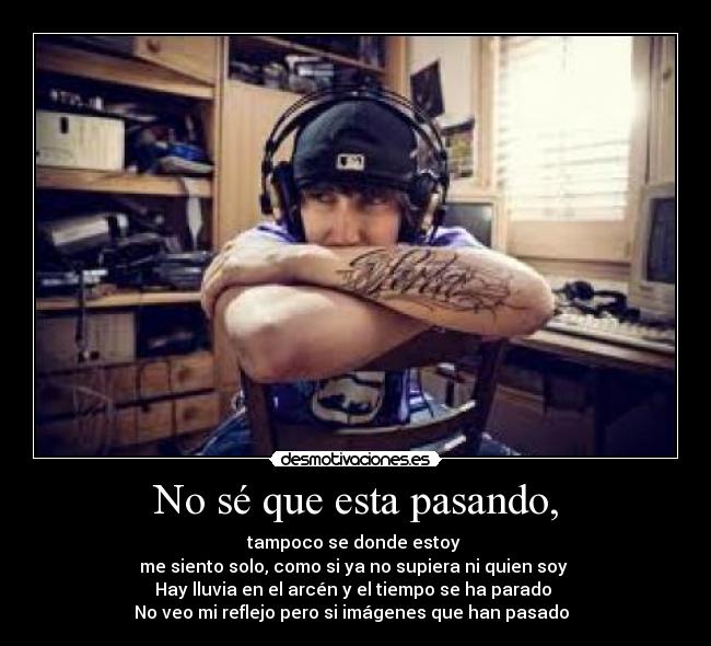 No sé que esta pasando, - tampoco se donde estoy 
me siento solo, como si ya no supiera ni quien soy 
Hay lluvia en el arcén y el tiempo se ha parado 
No veo mi reflejo pero si imágenes que han pasado ♪♫