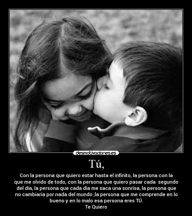 Tú, - Con la persona que quiero estar hasta el infinito, la persona con la
que me olvido de todo, con la persona que quiero pasar cada  segundo
del día, la persona que cada dia me saca una sonrisa, la persona que
no cambiaria por nada del mundo ,la persona que me comprende en lo
bueno y en lo malo esa persona eres TÚ.
Te Quiero