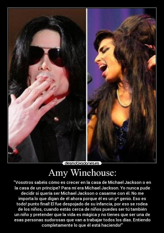 Amy Winehouse: - Vosotros sabéis cómo es crecer en la casa de Michael Jackson o en
la casa de un príncipe? Para mí era Michael Jackson. Yo nunca pude
decidir si quería ser Michael Jackson o casarme con él. No me
importa lo que digan de él ahora porque él es un p* genio. Eso es
todo! punto final! El fue despojado de su infancia, por eso se rodea
de los niños, cuando estás cerca de niños puedes ser tú también
un niño y pretender que la vida es mágica y no tienes que ser una de
esas personas sudorosas que van a trabajar todos los días. Entiendo
completamente lo que él está haciendo!