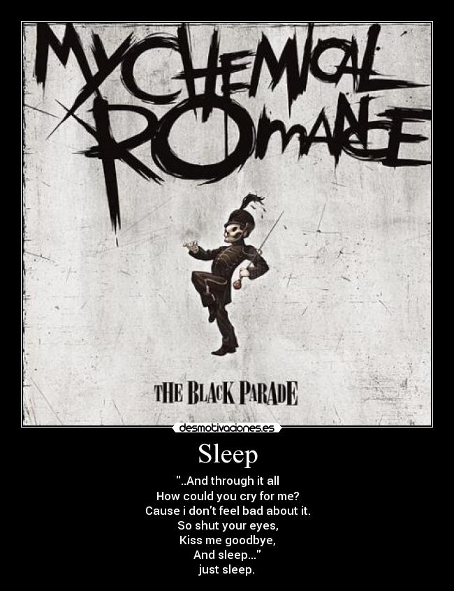 Sleep - ..And through it all
How could you cry for me?
Cause i dont feel bad about it.
So shut your eyes,
Kiss me goodbye,
And sleep...
just sleep.