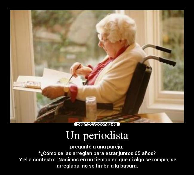 Un periodista - preguntó a una pareja:
*¿Cómo se las arreglan para estar juntos 65 años?
Y ella contestó: Nacimos en un tiempo en que si algo se rompía, se
arreglaba, no se tiraba a la basura.