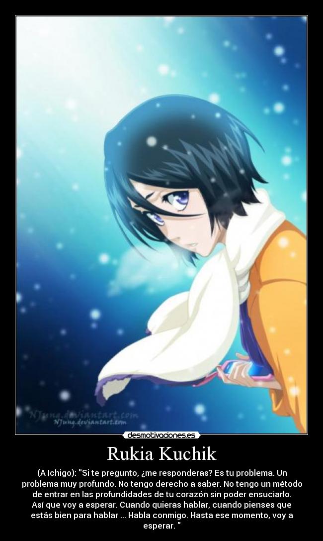 Rukia Kuchik - (A Ichigo): Si te pregunto, ¿me responderas? Es tu problema. Un
problema muy profundo. No tengo derecho a saber. No tengo un método
de entrar en las profundidades de tu corazón sin poder ensuciarlo.
Así que voy a esperar. Cuando quieras hablar, cuando pienses que
estás bien para hablar ... Habla conmigo. Hasta ese momento, voy a
esperar.