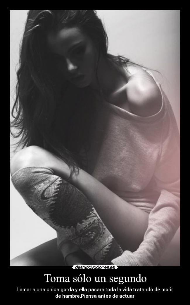 Toma sólo un segundo - llamar a una chica gorda y ella pasará toda la vida tratando de morir
de hambre.Piensa antes de actuar.