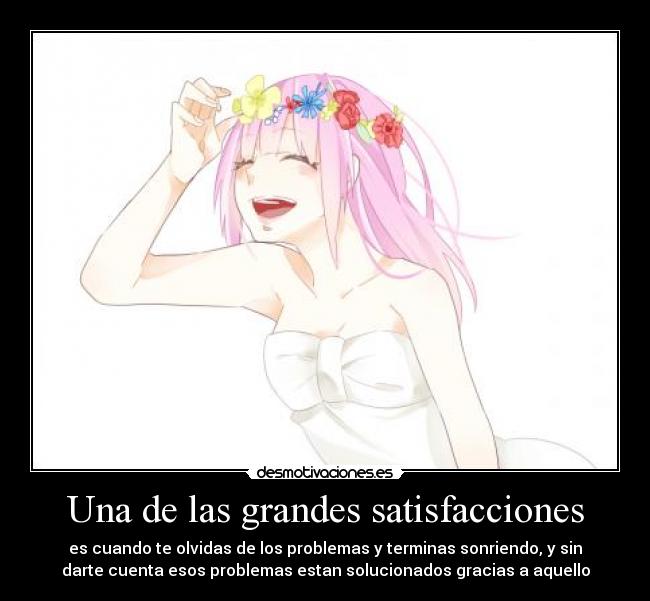 Una de las grandes satisfacciones - es cuando te olvidas de los problemas y terminas sonriendo, y sin
darte cuenta esos problemas estan solucionados gracias a aquello