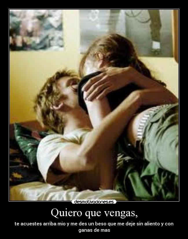 Quiero que vengas, - te acuestes arriba mio y me des un beso que me deje sin aliento y con ganas de mas