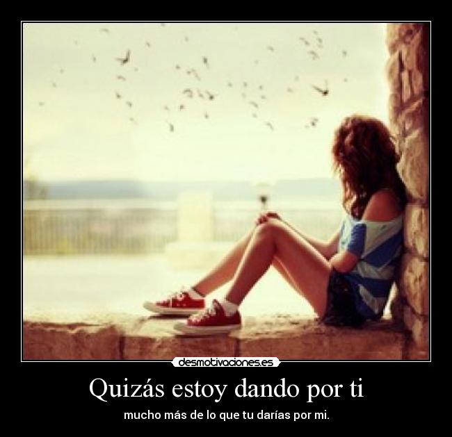 Quizás estoy dando por ti - mucho más de lo que tu darías por mi.