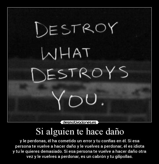 Si alguien te hace daño - y le perdonas, él ha cometido un error y tu confías en él. Si esa
persona te vuelve a hacer daño y le vuelves a perdonar, él es idiota
y tu le quieres demasiado. Si esa persona te vuelve a hacer daño otra
vez y le vuelves a perdonar, es un cabrón y tu gilipollas.